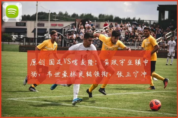 原创 国足VS喀麦隆：黄政宇坐镇中场，韦世豪林良铭领衔，张玉宁冲锋