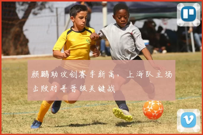 颜鹏助攻创赛季新高,上海队主场击败对手晋级关键战