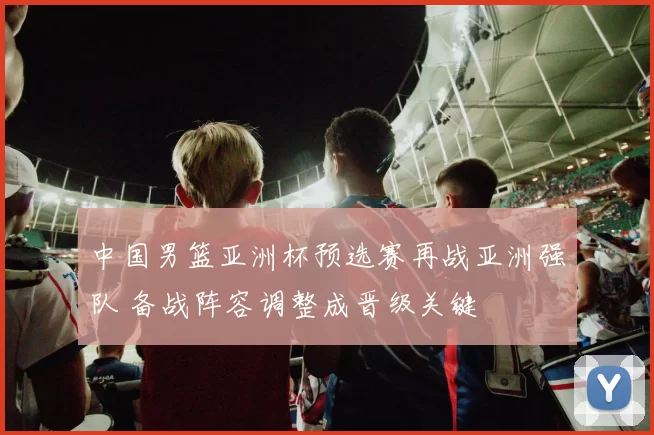 中国男篮亚洲杯预选赛再战亚洲强队 备战阵容调整成晋级关键
