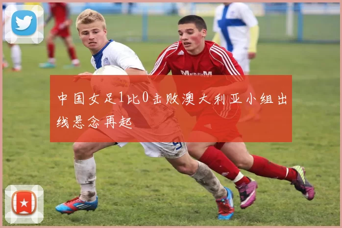 中国女足1比0击败澳大利亚小组出线悬念再起
