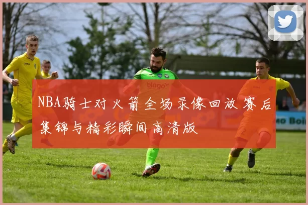 NBA骑士对火箭全场录像回放 赛后集锦与精彩瞬间高清版