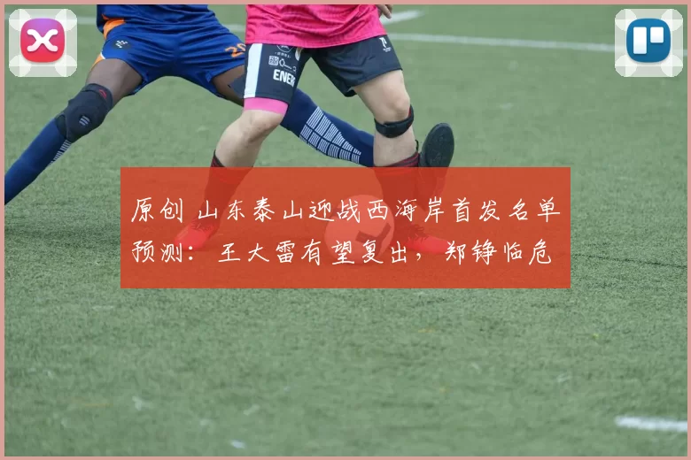 原创 山东泰山迎战西海岸首发名单预测：王大雷有望复出，郑铮临危受命