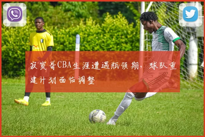 寂寞哥CBA生涯遭遇瓶颈期,球队重建计划面临调整