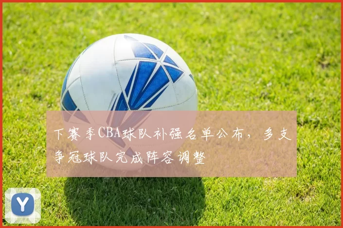 下赛季CBA球队补强名单公布，多支争冠球队完成阵容调整