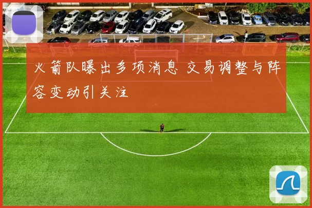 火箭队曝出多项消息 交易调整与阵容变动引关注