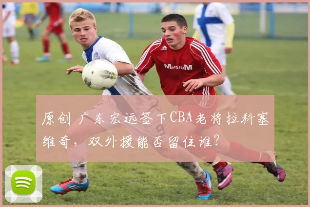 原创 广东宏远签下CBA老将拉科塞维奇，双外援能否留住谁？