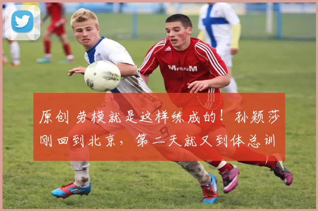 原创 劳模就是这样练成的！孙颖莎刚回到北京，第二天就又到体总训练局