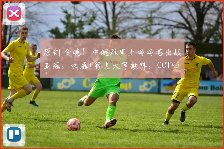 原创 今晚！中超冠军上海海港出战亚冠，武磊+蒋光太等缺阵，CCTV5不转，2大平台直播