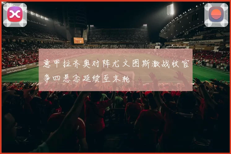 意甲拉齐奥对阵尤文图斯激战收官争四悬念延续至末轮