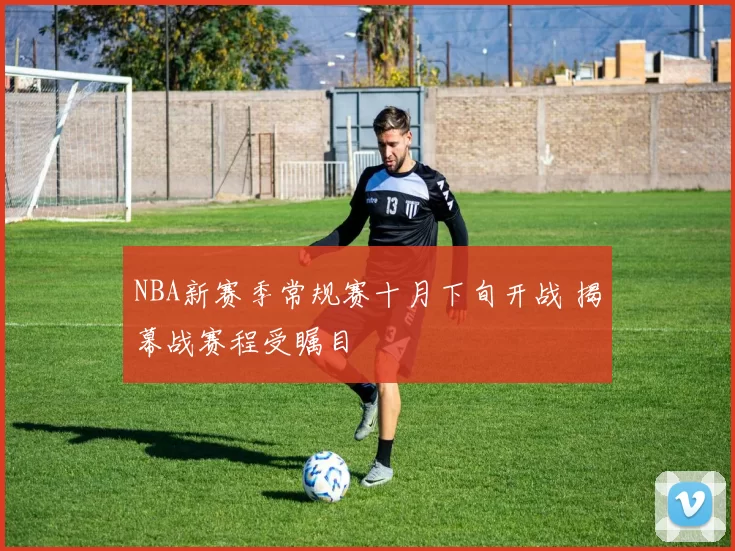 NBA新赛季常规赛十月下旬开战 揭幕战赛程受瞩目