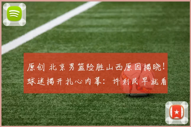 原创 北京男篮险胜山西原因揭晓！球迷揭开扎心内幕：许利民早就看穿了