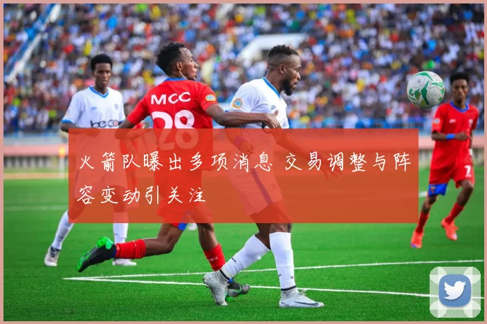 火箭队曝出多项消息 交易调整与阵容变动引关注