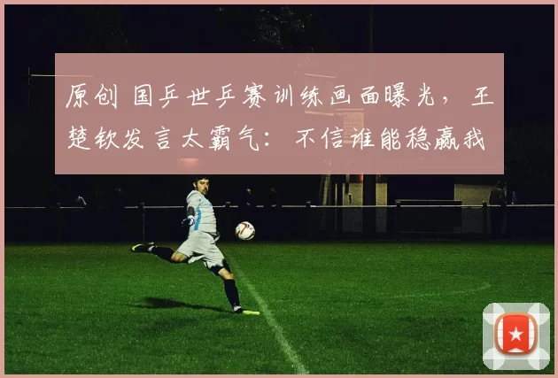 原创 国乒世乒赛训练画面曝光，王楚钦发言太霸气：不信谁能稳赢我们！孙颖莎王曼昱谈时差！