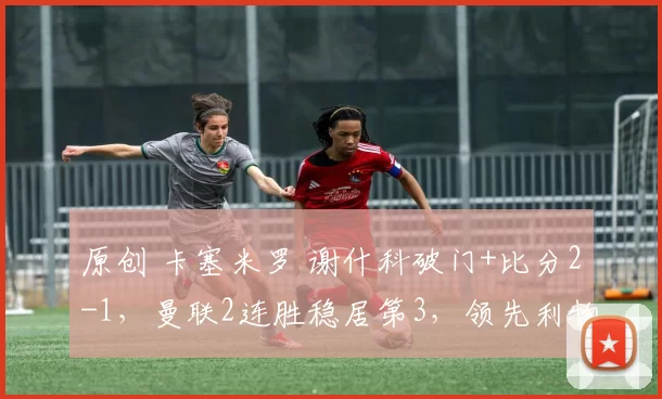 原创 卡塞米罗 谢什科破门+比分2-1，曼联2连胜稳居第3，领先利物浦3分