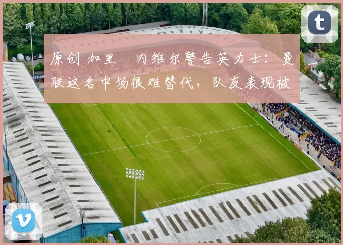 原创 加里・内维尔警告英力士：曼联这名中场很难替代，队友表现被赞 “离谱”