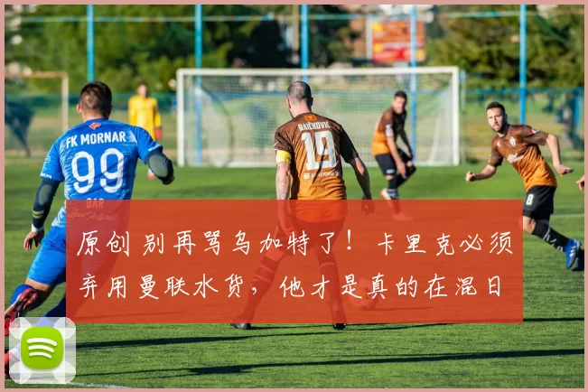 原创 别再骂乌加特了！卡里克必须弃用曼联水货，他才是真的在混日子