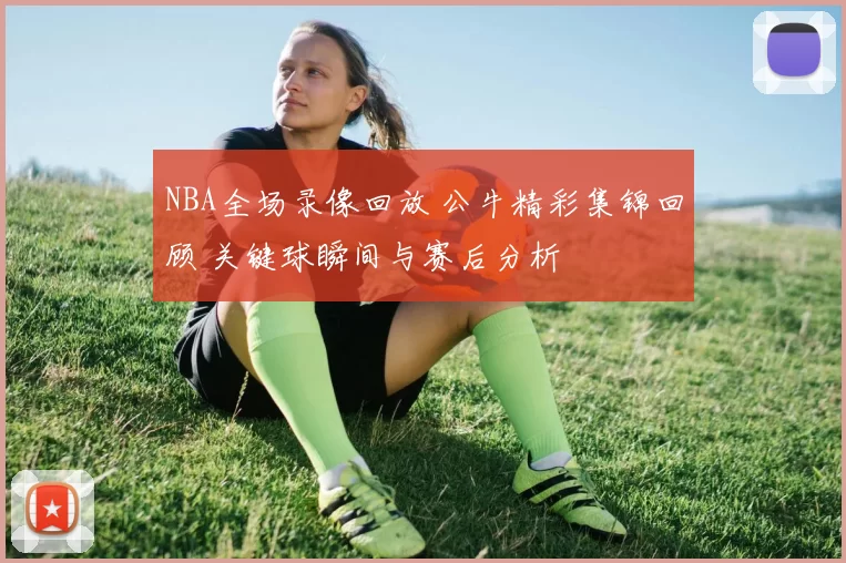 NBA全场录像回放 公牛精彩集锦回顾 关键球瞬间与赛后分析