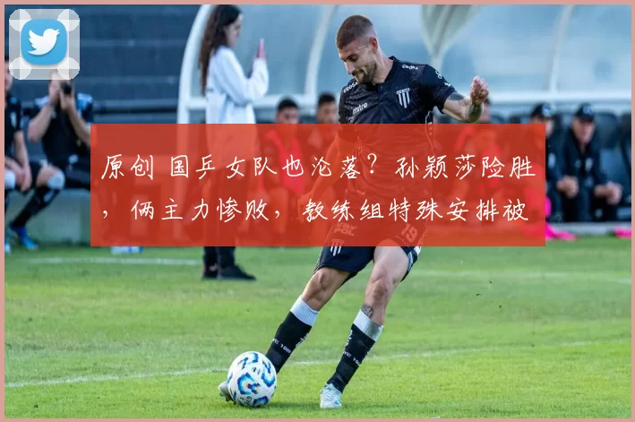 原创 国乒女队也沦落？孙颖莎险胜，俩主力惨败，教练组特殊安排被批评