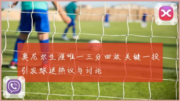 奥尼尔生涯唯一三分回放 关键一投引发球迷热议与讨论