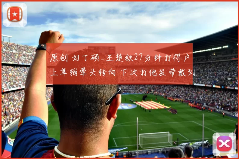 原创 刘丁硕_王楚钦27分钟打得户上隼辅晕头转向 下次打他发带戴到膝盖上