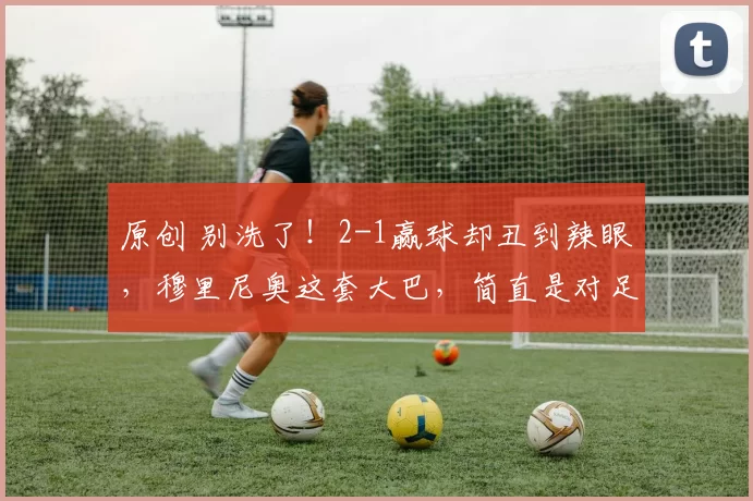 原创 别洗了！2-1赢球却丑到辣眼，穆里尼奥这套大巴，简直是对足球的羞辱