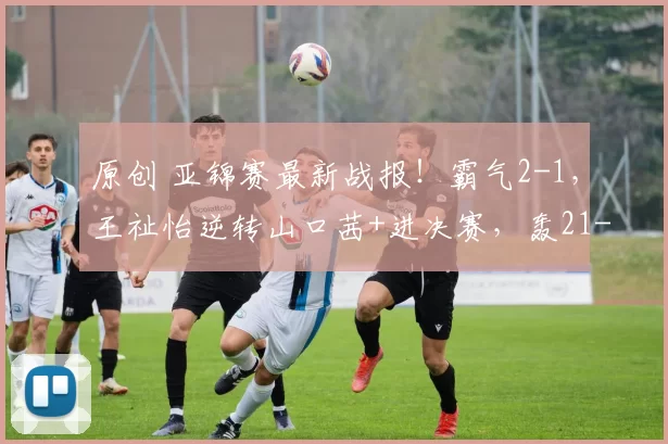 原创 亚锦赛最新战报！霸气2-1，王祉怡逆转山口茜+进决赛，轰21-9，再战安洗莹