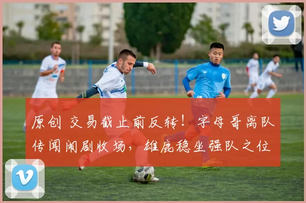 原创 交易截止前反转！字母哥离队传闻闹剧收场，雄鹿稳坐强队之位