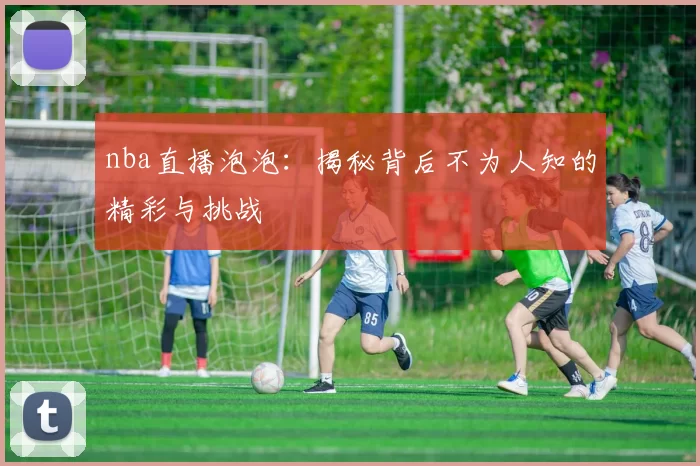 nba直播泡泡：揭秘背后不为人知的精彩与挑战