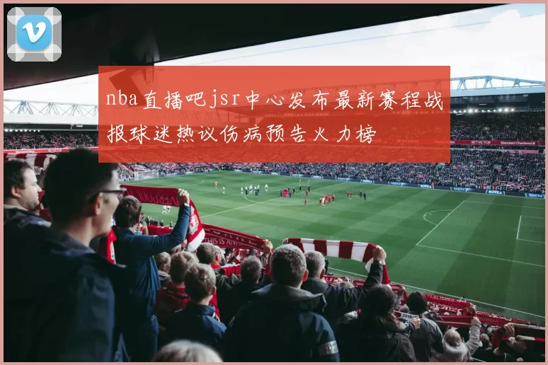 nba直播吧jsr中心发布最新赛程战报球迷热议伤病预告火力榜
