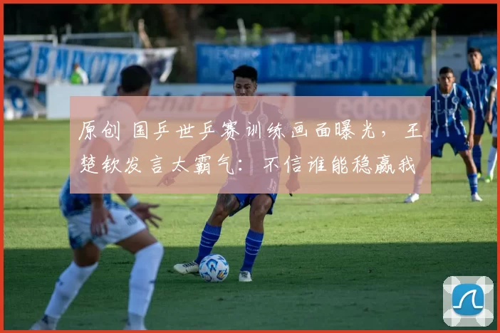原创 国乒世乒赛训练画面曝光，王楚钦发言太霸气：不信谁能稳赢我们！孙颖莎王曼昱谈时差！