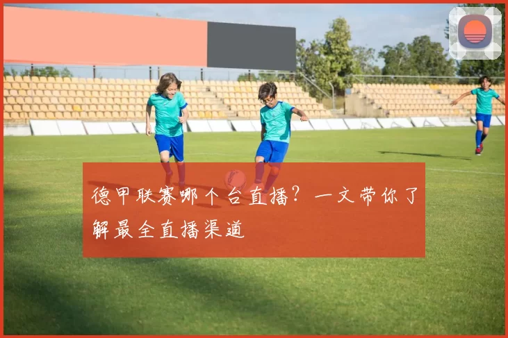 德甲联赛哪个台直播?一文带你了解最全直播渠道