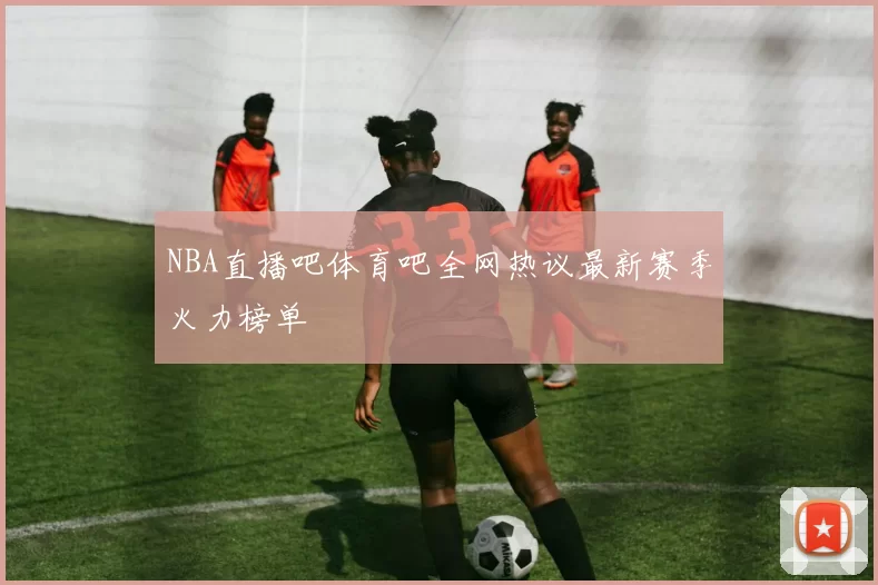 NBA直播吧体育吧全网热议最新赛季火力榜单