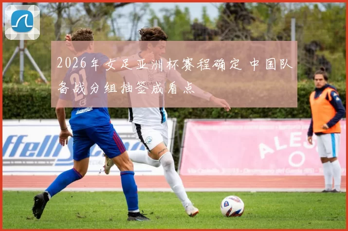 2026年女足亚洲杯赛程确定 中国队备战分组抽签成看点