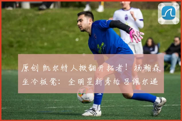 原创 凯尔特人掀翻开拓者！杨瀚森坐冷板凳：全明星新秀给吕佩尔递毛巾