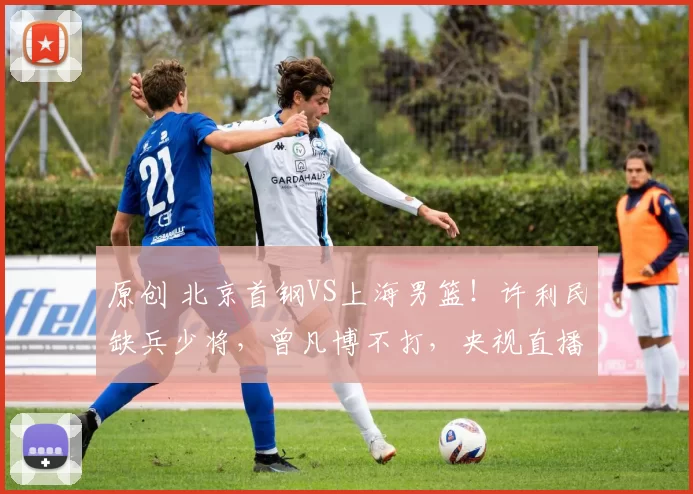 原创 北京首钢VS上海男篮！许利民缺兵少将，曾凡博不打，央视直播