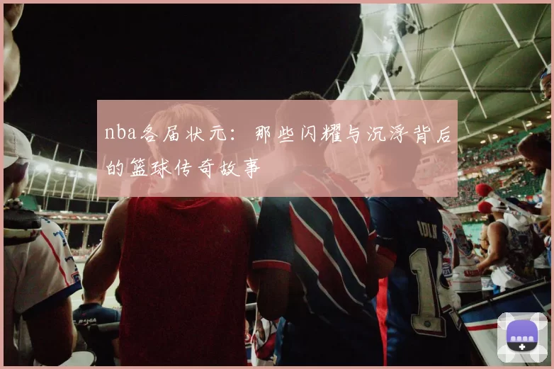 nba各届状元:那些闪耀与沉浮背后的篮球传奇故事