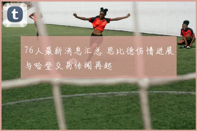 76人最新消息汇总 恩比德伤情进展与哈登交易传闻再起