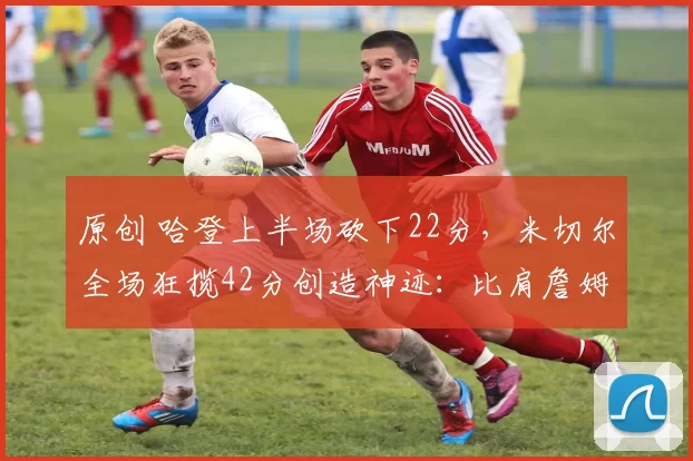 原创 哈登上半场砍下22分，米切尔全场狂揽42分创造神迹：比肩詹姆斯与韦德