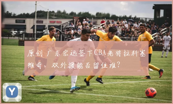 原创 广东宏远签下CBA老将拉科塞维奇，双外援能否留住谁？