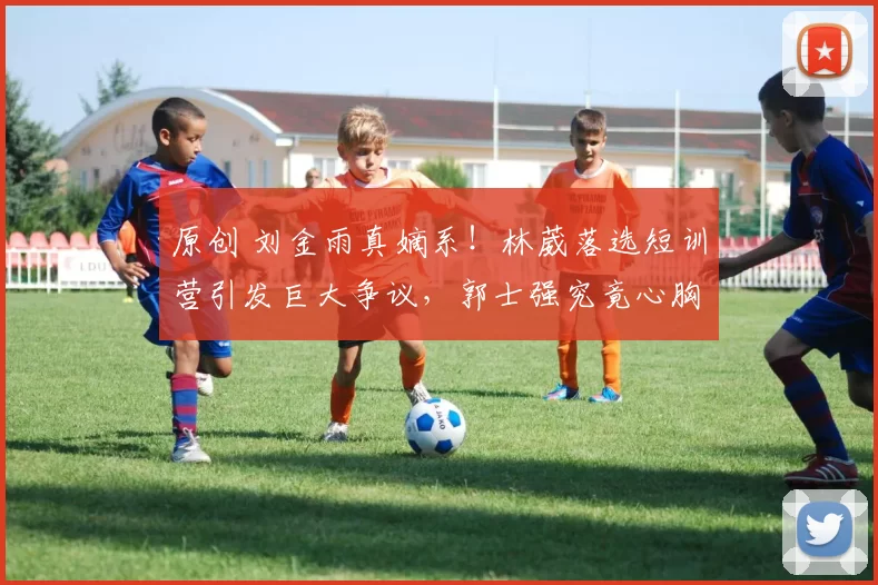 原创 刘金雨真嫡系！林葳落选短训营引发巨大争议，郭士强究竟心胸狭窄吗？