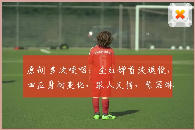 原创 多次哽咽，全红婵首谈退役，回应身材变化，家人支持，陈若琳祝福