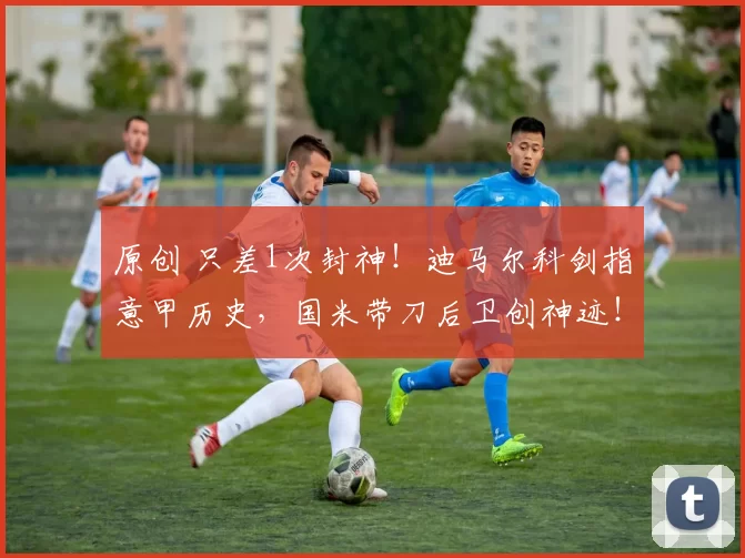 原创 只差1次封神！迪马尔科剑指意甲历史，国米带刀后卫创神迹！