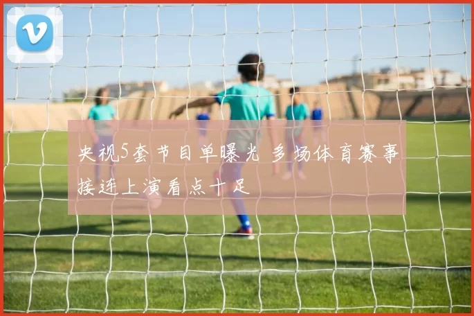 央视5套节目单曝光 多场体育赛事接连上演看点十足