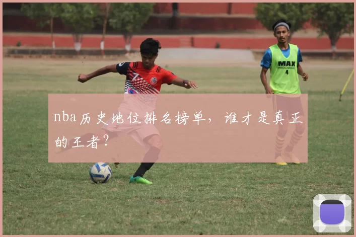 nba历史地位排名榜单，谁才是真正的王者？