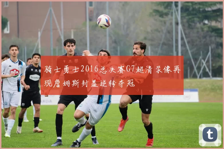 骑士勇士2016总决赛G7超清录像再现詹姆斯封盖逆转夺冠