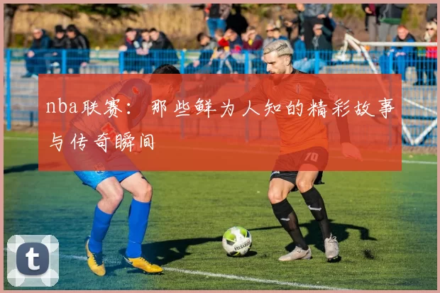 nba联赛：那些鲜为人知的精彩故事与传奇瞬间