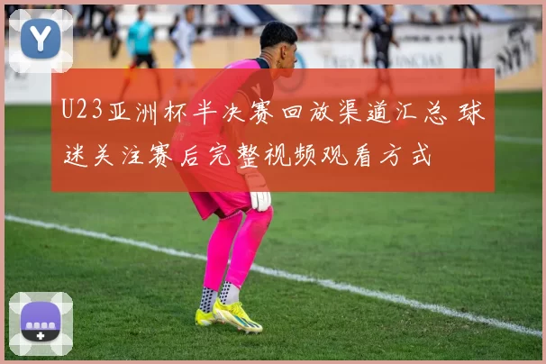 U23亚洲杯半决赛回放渠道汇总 球迷关注赛后完整视频观看方式