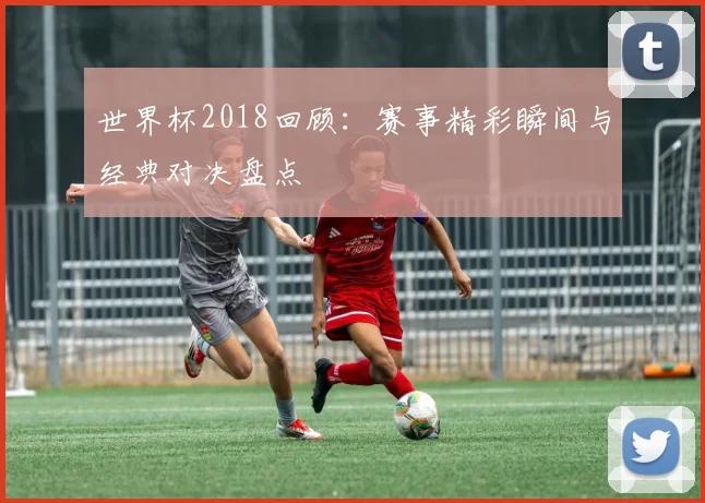世界杯2018回顾:赛事精彩瞬间与经典对决盘点