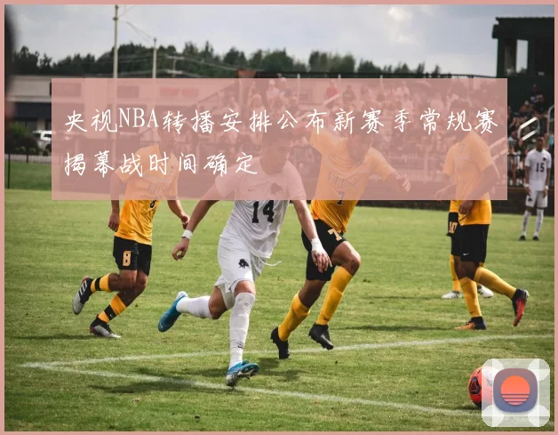 央视NBA转播安排公布新赛季常规赛揭幕战时间确定