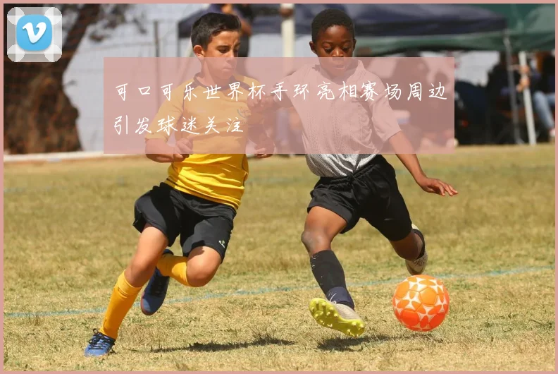 可口可乐世界杯手环亮相赛场周边引发球迷关注